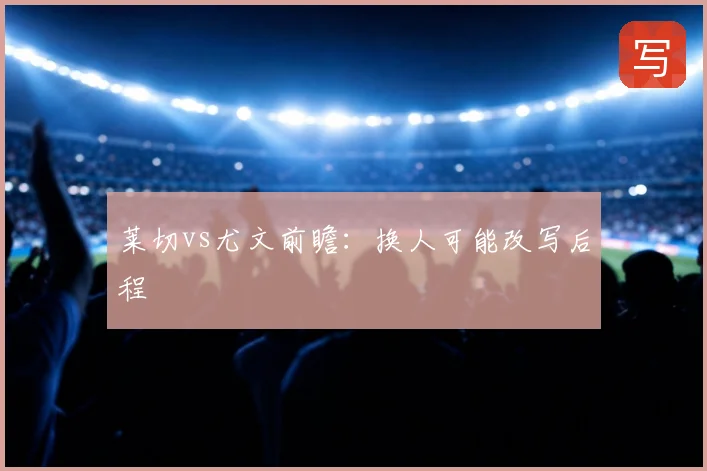 莱切vs尤文前瞻：换人可能改写后程