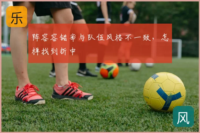 阵容容错率与队伍风格不一致，怎样找到折中